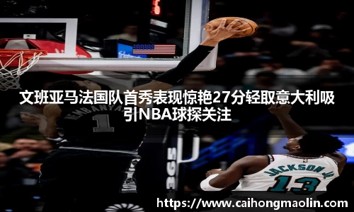文班亚马法国队首秀表现惊艳27分轻取意大利吸引NBA球探关注