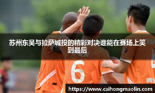 苏州东吴与拉萨城投的精彩对决谁能在赛场上笑到最后